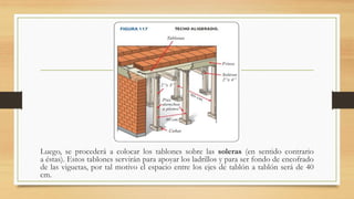 Luego, se procederá a colocar los tablones sobre las soleras (en sentido contrario
a éstas). Estos tablones servirán para apoyar los ladrillos y para ser fondo de encofrado
de las viguetas, por tal motivo el espacio entre los ejes de tablón a tablón será de 40
cm.
 