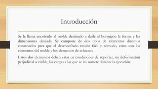 Introducción
Se le llama encofrado al molde destinado a darle al hormigón la forma y las
dimensiones deseada. Se compone de dos tipos de elementos distintos
construidos para que el desencofrado resulte fácil y cómodo, estos son los
elementos del molde y los elementos de esfuerzo.
Estos dos elementos deben estar en condiciones de soportar, sin deformación
perjudicial o visible, las cargas a las que se les somete durante la ejecución.
 