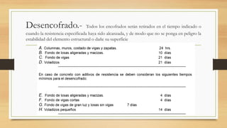 Desencofrado.- Todos los encofrados serán retirados en el tiempo indicado o
cuando la resistencia especificada haya sido alcanzada, y de modo que no se ponga en peligro la
estabilidad del elemento estructural o dañe su superficie
 