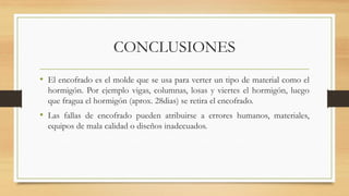 CONCLUSIONES
• El encofrado es el molde que se usa para verter un tipo de material como el
hormigón. Por ejemplo vigas, columnas, losas y viertes el hormigón, luego
que fragua el hormigón (aprox. 28dias) se retira el encofrado.
• Las fallas de encofrado pueden atribuirse a errores humanos, materiales,
equipos de mala calidad o diseños inadecuados.
 