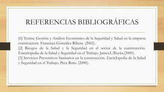 [1] Tesina: Gestión y Análisis Económico de la Seguridad y Salud en la empresa
constructora. Francisca González Ribera. (2002).
[2] Riesgos de la Salud y la Seguridad en el sector de la construcción.
Enciclopedia de la Salud y Seguridad en el Trabajo. James.L.Weeks.(2000).
[3] Servicios Preventivos Sanitarios en la construcción. Enciclopedia de la Salud
y Seguridad en el Trabajo. Peca Roto. (2000).
REFERENCIAS BIBLIOGRÁFICAS
 