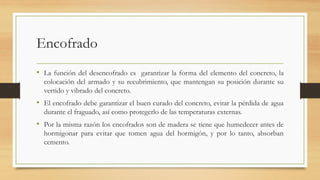 Encofrado
• La función del desencofrado es garantizar la forma del elemento del concreto, la
colocación del armado y su recubrimiento, que mantengan su posición durante su
vertido y vibrado del concreto.
• El encofrado debe garantizar el buen curado del concreto, evitar la pérdida de agua
durante el fraguado, así como protegerlo de las temperaturas externas.
• Por la misma razón los encofrados son de madera se tiene que humedecer antes de
hormigonar para evitar que tomen agua del hormigón, y por lo tanto, absorban
cemento.
 