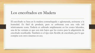 Los encofrados en Madera
El encofrado se basa en la madera contrachapada o aglomerada, resistente a la
humedad. Es fácil de producir, pero se enfrentan con una vida útil
relativamente corta. Todavía es utilizado ampliamente en los costes laborales,
una de las ventajas es que son más bajos que los costos para la adquisición de
encofrado reutilizable. También es el tipo más flexible de encofrado, por lo que
compite con otros sistemas en uso.
 