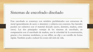 Sistemas de encofrado diseñado
Este encofrado se construye con módulos prefabricados con estructura de
metal (generalmente de acero o aluminio) y cubierta con concreto. Sus laterales
pueden ser cubiertos con el material deseado (acero, aluminio, madera, entre
otros). Las dos principales ventajas de los sistemas de encofrado, en
comparación con el encofrado de madera, son la velocidad de la construcción,
gracias a los sistemas modulares, ya sea alfiler, un clip o un tornillo de forma
rápida. También ayuda a reducir los costes del ciclo de vida.
 