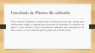 Encofrado de Plástico Re-utilizable
Estos sistemas modulares se utilizan para construir de forma muy variada, pero
relativamente simple, es especial para estructuras de hormigón. Los paneles son
ligeros y muy robustos. Están especialmente indicados para presupuestos de
bajos costos y es muy utilizado para los planes de vivienda masiva.
 