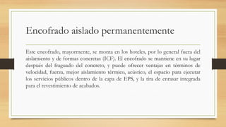 Encofrado aislado permanentemente
Este encofrado, mayormente, se monta en los hoteles, por lo general fuera del
aislamiento y de formas concretas (ICF). El encofrado se mantiene en su lugar
después del fraguado del concreto, y puede ofrecer ventajas en términos de
velocidad, fuerza, mejor aislamiento térmico, acústico, el espacio para ejecutar
los servicios públicos dentro de la capa de EPS, y la tira de enrasar integrada
para el revestimiento de acabados.
 