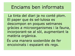 Enciams ben informats La tinta del diari ja no conté plom.  El paper que és sel·lulosa es descompon en poques setmanes gràcies a microorganismes i la fauna, incorporant-se al sòl, augmentant la matèria orgànica. És una manera sostenible de fer encoixinats i espaiant els regs. 