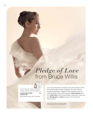 10
3638
YOU SAVE WITH SETS
Pledge of Love
from Bruce Willis
It is a very personal story of a world-star who was inspired by his wife
Emma Heming-Willis to bestow a fragrance. As a sign of his love,
Lovingly was developed, a fragrance so full of passion just like this
unique declaration of love. With a bouquet of white blossoms and a
hint of fresh citrus fruits this scent encases a lustful aura of charm and
love. Sandalwood and musk lend a warm and romantic feel.
This is true love!
Lovingly by Bruce Willis
Fragrance-Set
Eau de Perfume, Body Lotion, Shower Gel

Introduced by: Emma Heming-Willis
 