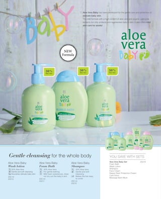 30 %
Aloe Vera
30 %
Aloe Vera
30 %
Aloe Vera
98
250 ml
20213 200 ml
20211 250 ml
20215
20216
YOU SAVE WITH SETS
% % %
Gentle cleansing for the whole body
Aloe Vera Baby has been developed for the gentle care and protection of
delicate baby skin.
The mild formula with a high content of aloe vera and organic calendula
extracts not only protects and regenerates baby's skin, it also offers mild
skin care for adults!
NEW
Formula
Aloe Vera Baby
Wash lotion
		 30% Aloe Vera
		Gentle and soft cleansing
		 Nourishes delicate baby skin
Aloe Vera Baby
Foam Bath
	30% Aloe Vera
	 For gentle bathing
	Mild foam substances, does
not dry out the baby's skin
Aloe Vera Baby
Shampoo
	 30% Aloe Vera
	Gentle and soft
	cleansing
	Makes the hair easy
to comb
Aloe Vera Baby Set	
Foam Bath
Wash Lotion
Shampoo
Face Cream
Nappy Rash Protection Cream
Care lotion
Massage Balm Mum
 
