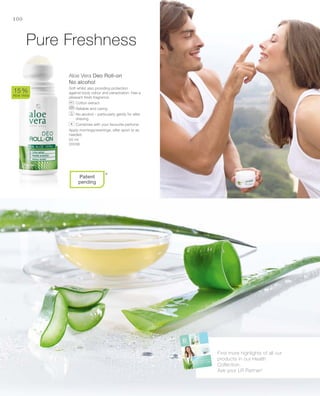 50 ml
20036
100
Aloe Vera Deo Roll-on
No alcohol
Soft whilst also providing protection
against body odour and perspiration. Has a
pleasant fresh fragrance.
		Cotton extract
		Reliable and caring
		No alcohol – particularly gently for after
shaving
		Combines with your favourite perfume
Apply mornings/evenings, after sport or as
needed.
15 %
Aloe Vera
*
Pure Freshness
Find more highlights of all our
products in our Health
Collection.
Ask your LR Partner!
+
Patent
pending
 