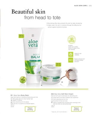 200 ml
20078
100 ml
20031
101
01 | Aloe Vera Body Balm
Apply after bathing or showering. Moisturising and mild.
		With grape seed oil to help maintain high
degree of moisture.
		Quick absorbing and non-greasy.
Apply all over or to specific dry stressed regions.
02 | Aloe Vera Soft Skin Cream
Rich and soft care for particularly dry demanding skin.
		Grape seed oil provides a pleasant skin experience
		Quick absorbing and non-oily
		Nourishes the face and body
		Apply as needed both mornings and/or evenings to the
face and other dry demanding areas
69 %
Aloe Vera
35 %
Aloe Vera
* *
Beautiful skin
		 from head to tote
Aloe Vera Care |
• Nourishing Aloe Vera protects the skin by daily showering
• Helps retain the skin‘s moisture through the effective bio
extract against extreme dryness
excellent
quality and certified
source of supply of the
raw materials
Organic extracts from
controlled certified
cultivation
* Patent-No.: DE 10 2010 030 654.1
Patent
pending
Patent
pending
tested for skin
suitability
 