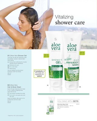 20131
250 ml
20030
250 ml
20033


01 | Aloe Vera Shower Gel
Thorough yet still soft cleansing under
the shower. Leaves a natural clean
fresh feeling.
		Extract from white tea for an extra
special shower experience
		Refreshes the skin
		For a soft clean
		Moisturising
Use as needed morning and/or
evenings under the shower
02 | Aloe Vera
Hair  Body Wash
Quick through cleansing from head
to toe. Leaves a lingering fresh
clean feel all over.
		Hop extract revitalize the scalp
		For an all in one quick skin and
hair care
Apply as needed, after sport or for
a total body and hair wash.
*
35 %
Aloe Vera
35 %
Aloe Vera
YOU SAVE WITH SETS
Vitalizing
shower care
* Patent-No.: DE 10 2010 030 654.1
Aloe Vera Sport Set
Hair  Body Shampoo · 250 ml
Deo Roll-on no alcohol
50 ml
All products on
this page are
registered for
patent
 