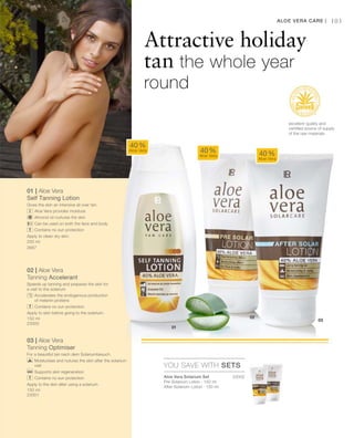23002
200 ml
3687
150 ml
23000
150 ml
23001 

01 | Aloe Vera
Self Tanning Lotion
Gives the skin an intensive all over tan.
		Aloe Vera provides moisture
		Almond oil nurtures the skin
		Can be used on both the face and body
		 Contains no sun protection
Apply to clean dry skin.
02 | Aloe Vera
Tanning Accelerant
Speeds up tanning and prepares the skin for
a visit to the solarium
		Accelerates the endogenous production
of melanin proteins
		 Contains no sun protection
Apply to skin before going to the solarium.
03 | Aloe Vera
Tanning Optimiser
For a beautiful tan nach dem Solariumbesuch.
		Moisturises and nutures the skin after the solarium
visit
		 Supports skin regeneration
		 Contains no sun protection
Apply to the skin after using a solarium.
103
YOU SAVE WITH SETS
40 %
Aloe Vera 40 %
Aloe Vera 40 %
Aloe Vera
Aloe Vera Care |
Attractive holiday
tan the whole year
round
excellent quality and
certified source of supply
of the raw materials
Aloe Vera Solarium Set
Pre-Solarium Lotion · 150 ml
After-Solarium Lotion · 150 ml
 