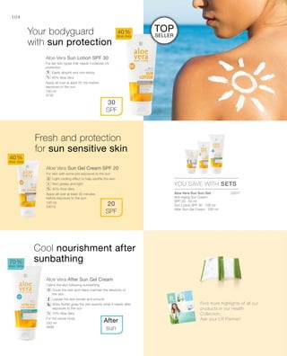 100 ml
3730
100 ml
23012
200 ml
3688
23017


104
Aloe Vera Sun Lotion SPF 30
For fair skin types that needs moderate UV
protection
		Easily absorb and non-sticky
		40% Aloe Vera
Apply all over at least 20 min before
exposure to the sun
Aloe Vera Sun Gel Cream SPF 20
For skin with some pre exposure to the sun
		Light cooling effect to help soothe the skin
		Non greasy and light
		40% Aloe Vera
Apply all over at least 30 minutes
before exposure to the sun
Aloe Vera After Sun Gel Cream
Calms the skin following sunbathing.
		Cools the skin and helps maintain the elasticity of
the skin
		Leaves the skin tender and smooth
		Shea Butter gives the skin exactly what it needs after
exposure to the sun
		70% Aloe Vera
For the whole body.
40 %
Aloe Vera
70 %
Aloe Vera
40 %
Aloe Vera
After
sun
30
SPF
20
SPF
YOU SAVE WITH SETS
%
+
Your bodyguard
with sun protection
Fresh and protection
for sun sensitive skin
Cool nourishment after
sunbathing
%
%
Aloe Vera Sun Sun-Set
Anti-Aging Sun Cream
SPF 20 · 50 ml
Sun Lotion SPF 30 · 100 ml
After Sun Gel Cream · 200 ml
Find more highlights of all our
products in our Health
Collection.
Ask your LR Partner!
Top
Seller
 