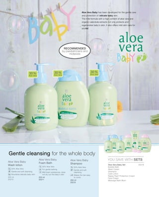 106
Aloe Vera Baby
Wash lotion
		30% Aloe Vera
		Gentle and soft cleansing
		Nourishes delicate baby skin
Aloe Vera Baby
Foam Bath
		 30% Aloe Vera
		 For gentle bathing
		Mild foam substances, does
not dry out the baby‘s skin
Aloe Vera Baby
Shampoo
		30% Aloe Vera
		Gentle and soft
cleansing
		Makes the hair easy
to comb
RECOMMENDED
by paediatricians and
midwives
30 %
Aloe Vera
30 %
Aloe Vera
30 %
Aloe Vera
YOU SAVE WITH SETS
%
% %
Gentle cleansing for the whole body
Aloe Vera Baby has been developed for the gentle care
and protection of delicate baby skin.
The mild formula with a high content of aloe vera and
organic calendula extracts not only protects and
regenerates baby‘s skin, it also offers mild skin care for
adults!
Aloe Vera Baby Set	
Bubble Bath
Wash Cream
Shampoo
Care Lotion
Nappy Rash Protection Cream
Face Cream
Massage Balm Mum
250 ml
20213
200 ml
20211 250 ml
20215
20216


 