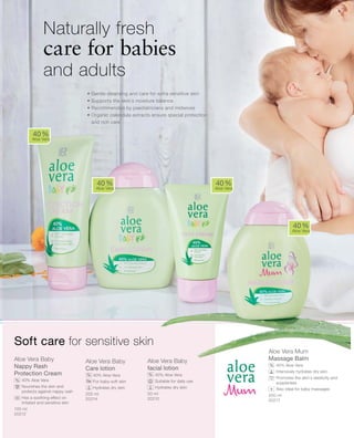 100 ml
20212
200 ml
20214
50 ml
20210
200 ml
20217
Aloe Vera Baby
Nappy Rash
Protection Cream
		 40% Aloe Vera
		Nourishes the skin and
protects against nappy rash
		Has a soothing effect on
irritated and sensitive skin
Aloe Vera Baby
Care lotion
		 40% Aloe Vera
		 For baby-soft skin
		 Hydrates dry skin
Aloe Vera Baby
facial lotion
		 40% Aloe Vera
		 Suitable for daily use
		 Hydrates dry skin
Aloe Vera Mum
Massage Balm
		 40% Aloe Vera
		Intensively hydrates dry skin
		Promotes the skin‘s elasticity and
suppleness
		Also ideal for baby massages
• Gentle cleansing and care for extra sensitive skin
• Supports the skin‘s moisture balance
• Recommended by paediatricians and midwives
• Organic calendula extracts ensure special protection
and rich care
Naturally fresh
care for babies
and adults
40 %
Aloe Vera
40 %
Aloe Vera
40 %
Aloe Vera
40 %
Aloe Vera
%
% %
%
Soft care for sensitive skin
+
 