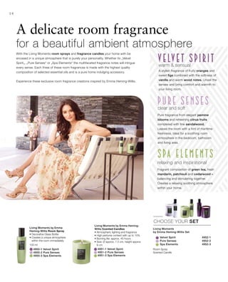 Velvet Spirit 4952-1
		 Pure Senses 4952-2
		 Spa Elements 4952-3
	 4951-1 Velvet Spirit	
	 4951-2 Pure Senses	
	 4951-3 Spa Elements	
100 ml
	 4950-1 Velvet Spirit
	 4950-2 Pure Senses
	 4950-3 Spa Elements
14
CHOOSE YOUR SET
With the Living Moments room sprays and fragrance candles your home with be
encased in a unique atmosphere that is purely your personality. Whether its „Velvet
Spirit„, „Pure Senses“ or „Spa Elements“ the multifaceted fragrance notes will intrigue
every sense. Each three of these room fragrances is made with the highest quality
composition of selected essential oils and is a pure home indulging accessory.
Experience these exclusive room fragrance creations inspired by Emma Heming-Willis.
A delicate room fragrance
for a beautiful ambient atmosphere
Living Moments
by Emma Heming-Willis Set
Room Spray
Scented Candle
Living Moments by Emma
Heming-Willis Room Spray
• Decorative Glass Bottle
• Creates a unique atmosphere
within the room immediately
Living Moments by Emma Heming-
Willis Scented Candles
• Atmospheric lighting and fragrance
• High perfume content with up to 10%
• Burning life: approx. 45 hours
• Size: Ø approx. 7.5 cm, height approx
9 cm
warm  sensual
A stylish fragrance of fruity oranges and
sweet figs combined with the softness of
vanilla and warm wood notes. Unveil the
senses and bring comfort and warmth to
your living room.
relaxing and inspirational
Fragrant composition of green tea, fresh
mandarin, patchouli and cedarwood –
balancing and stimulating together.
Creates a relaxing soothing atmosphere
within your home.
clear and soft
Pure fragrance from elegant jasmine
blooms and refreshing citrus fruits
completed with fine sandalwood.
Leaves the room with a hint of maritime
freshness. Ideal for a soothing room
atmosphere in the bedroom, bathroom
and living area.
 