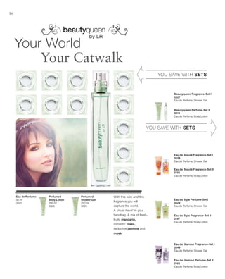 200 ml
3325
200 ml
3326
50 ml
3322
3327
3319
3538
3195
3529
3197
3549
3165
16
YOU SAVE WITH SETS
YOU SAVE WITH SETS
Beautyqueen Fragrance-Set I
Eau de Perfume, Shower Gel
Beautyqueen Perfume-Set II
Eau de Perfume, Body Lotion
Eau de Beauté Fragrance-Set I
Eau de Perfume, Shower Gel
Eau de Beauté Fragrance-Set II
Eau de Perfume, Body Lotion
Eau de Style Perfume-Set I
Eau de Perfume, Shower Gel
Eau de Style Fragrance-Set II
Eau de Perfume, Body Lotion
Eau de Glamour Fragrance-Set I
Eau de Perfume, Shower Gel
Eau de Glamour Perfume-Set II
Eau de Perfume, Body Lotion
Your World
Your Catwalk
Perfumed
Shower Gel
With this look and this
fragrance you will
capture the world.
A „must-have“ in your
handbag. A mix of fresh-
fruity mandarin,
romantic roses,
seductive jasmine and
musk.
Perfumed
Body Lotion
Eau de Perfume
 
