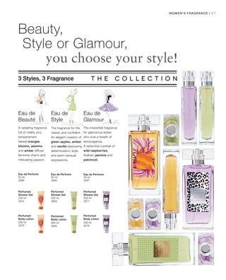 50 ml
3566
50 ml
3565
50 ml
3567
200 ml
3574
200 ml
3563
200 ml
3577
200 ml
3576
200 ml
3564
200 ml
3578
17
Beauty,
Style or Glamour,
		you choose your style!
3 Styles, 3 Fragrance
The fragrance for the
classic and confident.
An elegant creation of
green apples, amber
and vanilla bestowing
determination, style
and warm sensual
expressions.
Eau de
Style
Eau de
Beauté
A radiating fragrance
full of vitality and
temperament.
Sweet oranges
blooms, jasmine
and amber diffuse
feminine charm and
infatuating passion.
Eau de
Glamour
The irresistible fragrance
for glamorous ladies
who love a breath of
extravagance.
A seductive cocktail of
wild raspberries,
Arabian jasmine and
patchouli.
Women‘s Fragrance |
Eau de Perfume Eau de Perfume Eau de Perfume
Perfumed
Shower Gel
Perfumed
Shower Gel
Perfumed
Shower Gel
Perfumed
Body Lotion
Perfumed
Body Lotion
Perfumed
Body Lotion
 