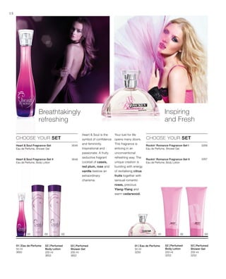 200 ml
3652
200 ml
3653
50 ml
3650 200 ml
3252
200 ml
3253
50 ml
3250
3649
3648


3268
3267


18
Breathtakingly
refreshing
CHOOSE YOUR SET
Heart  Soul Fragrance-Set
Eau de Perfume, Shower Gel
Heart  Soul is the
symbol of confidence
and femininity.
Inspirational and
passionate. A fruity
seductive fragrant
cocktail of cassis,
red plum, rose and
vanilla bestow an
extraordinary
charisma.
03 | Perfumed
Shower Gel
02 | Perfumed
Body Lotion
01 | Eau de Perfume
Inspiring
and Fresh
CHOOSE YOUR SET
Your lust for life
opens many doors.
This fragrance is
enticing in an
unconventional
refreshing way. The
unique creation is
bursting with energy
of revitalising citrus
fruits together with
sensual romantic
roses, precious
Ylang-Ylang and
warm cedarwood.
03 | Perfumed
Shower Gel
02 | Perfumed
Body Lotion
01 | Eau de Perfume
Heart  Soul Fragrance-Set II
Eau de Perfume, Body Lotion
Rockin‘ Romance Fragrance-Set I
Eau de Perfume, Shower Gel
Rockin‘ Romance Fragrance-Set II
Eau de Perfume, Body Lotion
 