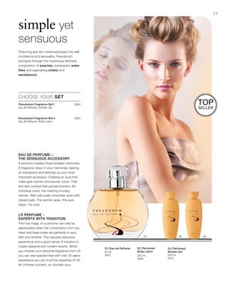 3384
3383



200 ml
3410
200 ml
3409
50 ml
3407
19
simple yet
sensuous
CHOOSE YOUR SET
Charming and shy metamorphosed into self
confidence and sensuality. Pseudonym
enchants through the mysterious feminine
composition of peaches, transparent water
lilies and captivating violets and
sandalwood.
Eau de Perfume –
the sensuous accessory
A perfume creates those timeless memories.
A fragrance stays in your memories, leaving
an impression and belongs as your most
important accessory. Creating an aura that
make girls women and women icons. That
first skin contact that pivotal moment. An
individual scent, the marking of every
women. Man will surely remember even with
closed eyes. The women goes, the aura
stays – for ever.
LR Perfume -
Experts with Tradition
The true magic of a perfume can only be
appreciated when the combination from top,
heart and base notes are perfectly in sync
with one another. This requires extensive
experience and a good sense of intuition to
create classical and modern scents. When
you choose your personal fragrance from LR
you can rest assured that with over 25 years
experience you can trust the expertise of LR.
An intimate moment, an intimate aura.
03 | Perfumed
Shower Gel
02 | Perfumed
Body Lotion
01 | Eau de Perfume
Top
Seller
Pseudonym Fragrance-Set I
Eau de Perfume, Shower Gel
Pseudonym Fragrance-Set II
Eau de Perfume, Body Lotion
 