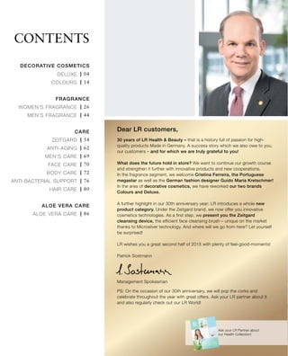 | 04
| 14
| 26
| 44
| 54
| 62
| 69
| 70
| 72
| 76
| 80
| 86
Contents
30 years of LR Health & Beauty – that is a history full of passion for high-
quality products Made in Germany. A success story which we also owe to you,
our customers – and for which we are truly grateful to you!
What does the future hold in store? We want to continue our growth course
and strengthen it further with innovative products and new cooperations.
In the fragrance segment, we welcome Cristina Ferreira, the Portuguese
megastar as well as the German fashion designer Guido Maria Kretschmer!
In the area of decorative cosmetics, we have reworked our two brands
Colours and Deluxe.
A further highlight in our 30th anniversary year: LR introduces a whole new
product category. Under the Zeitgard brand, we now offer you innovative
cosmetics technologies. As a first step, we present you the Zeitgard
cleansing device, the efficient face cleansing brush – unique on the market
thanks to Microsilver technology. And where will we go from here? Let yourself
be surprised!
LR wishes you a great second half of 2015 with plenty of feel-good-moments!
Patrick Sostmann
Ask your LR Partner about
our Health Collection!
Management Spokesman
PS: On the occasion of our 30th anniversary, we will pop the corks and
celebrate throughout the year with great offers. Ask your LR partner about it
and also regularly check out our LR World!
Dear LR customers,
DECORATIVE COSMETICS
Deluxe
Colours
Fragrance
Women‘s Fragrance
Men‘s Fragrance
Care
Zeitgard
Anti-Aging
Men‘s Care
Face Care
Body Care
ANTI-BACTERIAL SUPPORT
Hair Care
Aloe Vera Care
Aloe Vera Care
 