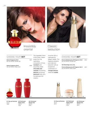 200 ml
3403
200 ml
3402
50 ml
3400 200 ml
2815
200 ml
2816
50 ml
2813
3387
3386



2832
2831



Set Advantage price only 
20
03 | Perfumed
Shower Gel
02 | Perfumed
Body Lotion
01 | Eau de Perfume
Irresistibly
oriental
CHOOSE YOUR SET
The irresistible charm
of the Orient. Harem
arises from the
captivating
composition of fruity
mandarin and
exquisitely sweet
chocolate and
caramel. Enchanting
jasmine and strong
patchouli finish off a
rounded gourmet
creation.
Classic
seduction
A woman who is
captivated by
elegant details. This
fragrance presents
pure style and
seduction with an
exceptional
combination of
oranges blooms,
roses and vanilla.
CHOOSE YOUR SET
03 | Perfumed
Shower Gel
02 | Perfumed
Body Cream
01 | Eau de Perfume
Harem Fragrance-Set I
Eau de Perfume, Shower Gel
Harem Fragrance-Set II
Eau de Perfume, Body Lotion
Femme Noblesse by LR Fragrance-Set I
Eau de Perfume, Shower Gel
Femme Noblesse by LR Fragance-Set II
Eau de Perfume, Body Cream
 