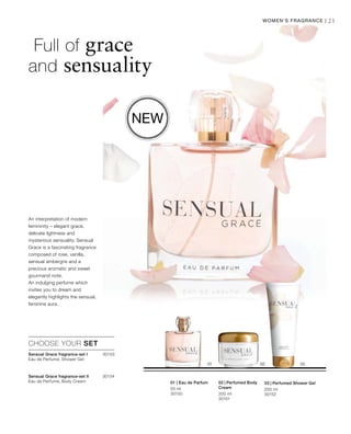 200 ml
30151
200 ml
30152
50 ml
30150
30153
30154



21Women‘s Fragrance |
Full of grace
and sensuality
An interpretation of modern
femininity – elegant grace,
delicate lightness and
mysterious sensuality. Sensual
Grace is a fascinating fragrance
composed of rose, vanilla,
sensual ambergris and a
precious aromatic and sweet
gourmand note.
An indulging perfume which
invites you to dream and
elegantly highlights the sensual,
feminine aura.
New
02 | Perfumed Body
Cream
03 | Perfumed Shower Gel
CHOOSE YOUR SET
01 | Eau de Parfum
Sensual Grace fragrance-set I	
Eau de Perfume, Shower Gel
Sensual Grace fragrance-set II	
Eau de Perfume, Body Cream
 