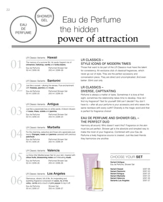 02
01
03
04
05
06
Perfumed Shower Gel
200 ml | 3296-06
Eau de Perfume
50 ml | 3295-06
Perfumed Shower Gel
200 ml | 3296-20
Eau de Perfume
50 ml | 3295-20
Perfumed Shower Gel
200 ml | 3296-23
Eau de Perfume
50 ml | 3295-23
Perfumed Shower Gel
200 ml | 3296-24
Eau de Perfume
50 ml | 3295-24
Perfumed Shower Gel
200 ml | 3296-26
Eau de Perfume
50 ml | 3295-26
Shower Gel
200 ml | 3296-27
Eau de Perfume
50 ml | 3295-27
Variant Hawaii  3297-06
Variant Santorini 3297-20
Variant Antigua  3297-23
Variant Marbella  3297-24
Variant Valencia  3297-26
Variante Los Angeles  3297-27

22
LR Classic Variants  Los Angeles
Glamorous, vibrant, full of life. An invigorating and
sparkling fragrance composed of cassis, lily of the
valley, vanilla and a touch of pink pepper to top it off.
Eau de Perfume
the hidden
power of attraction
Shower
Gel
Eau
de
Perfume
LR Classics –
Style Icons of modern times
Those that want to be part of the LR Classics must have the talent
for consistency. An exclusive club of classical fragrances, which
never go out of style. They are the perfect accessory and
conversation piece. They are direct and uncomplicated. And even
better: 50ml cost only
LR Classics –
diverse, captivating
Perfume is always a matter of taste. Sometimes it is love at first
sight, sometimes the relationship takes time to develop. How do I
find my fragrance? Test for yourself! Still can‘t decide? You don‘t
have to – after all your perfume is your accessory and who wears the
same necklace with every outfit? Diversity is the magic word and that
is perfect for fragrance choice!
Eau de Perfume and Shower Gel –
the perfect duo
Harmony all around. Who doesn‘t want this? Fragrance on the skin
must be just perfect. Shower gel is the absolute and simplest way to
make the most of your fragrance. Combined with your Eau de
Perfume a lively fragrance source is created. Just like best friends
they harmonize one another.
LR Classic Variants  Hawaii
The memory of a summer flirt. An exotic fragrant mix of
cinnamon, heliotrop, vanilla and tonka beans.
LR Classic Variants  Santorini
Just like a sunset – alluring the senses. Pure enchantment
with freesias, jasmine and musk.
LR Classic Variants  Antigua
Just like a passionate kiss on white sands. A bloom infusion
of roses, irises, violets and jasmine.
LR Classic Variants  Marbella
For the charming, seductive and those who appreciate pure
luxury. Oranges, roses and jasmine caressed with precious
patchouli.
LR Classic Variants  Valencia
La Dolce Vita! Mediterranean flair for your skin. Inspired with
citrus fruits, blossoming notes and infatuating musk. CHOOSE YOUR SET
Variant Antigua
Eau de Perfume, Shower Gel
 