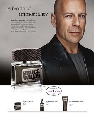 50 ml
3505
100 ml
3507 200 ml
3521
27
A breath of
		immortality
Smart Guys live forever – just like Bruce
Willis. Straight down the line, masculine and
unconventional. The fragrance of action
heroes: strong sandalwood and spicy
pepper mixed together with earthy vetiver
and revitalising grapefruit.
Bruce Willis‘ first fragrance – now a legend.
nominated for:
02 | After Shave Balm 03 | Perfumed Hair  Body
Shampoo
01 | Eau de Perfume
 
