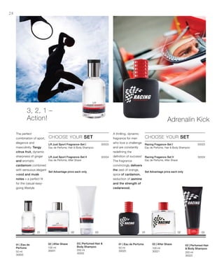 200 ml
30002
100 ml
3000150 ml
30000
200 ml
30022
100 ml
30021
50 ml
30020
30003
30004
30023
30024




Set Advantage price each only




Set Advantage price each only
28
3, 2, 1 –
Action!
The perfect
combination of sport,
elegance and
masculinity. Tangy
citrus fruit, dynamic
sharpness of ginger
and aromatic
cardamom combined
with sensuous elegant
wood and musk
notes – a perfect fit
for the casual easy-
going lifestyle
CHOOSE YOUR SET
LR Just Sport Fragrance-Set I
Eau de Perfume, Hair  Body Shampoo
LR Just Sport Fragrance-Set II
Eau de Perfume, After Shave
Adrenalin Kick
A thrilling, dynamic
fragrance for men
who love a challenge
and are constantly
redefining the
definition of success!
The fragrance
convincingly delivers
the zest of orange,
spice of cardamon,
seduction of jasmine
and the strength of
cedarwood.
CHOOSE YOUR SET
Racing Fragance-Set I
Eau de Perfume, Hair  Body Shampoo
Racing Fragance-Set II
Eau de Perfume, After Shave
03 | Perfumed Hair 
Body Shampoo
02 | After Shave01 | Eau de
Perfume
03 | Perfumed Hair
 Body Shampoo
02 | After Shave01 | Eau de Perfume
 