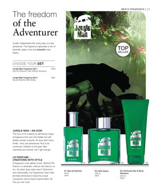 100 ml
3432
50 ml
3430 200 ml
3504
3559
3601
	




29
Top
Seller
Men‘s Fragrance |
Jungle Man – an Icon
The hour of its creation is still history today.
A fragrance that can‘t be hidden but will
always remain a secret. An aura with many
thrills – hero and adventurer. Not to be
contained, freedom is the goal. Man
cherishes and women can‘t get enough.
LR Perfume -
Creations with Style
A fragrance must deliver a kick. Without PS
there is no adrenalin, without risk there is no
fun. So what does style mean? Distinction
and individuality. Our fragrances must meet
all these attributes to become a loyal
companion and a friend of good taste. On
this you can trust!
CHOOSE YOUR SET
Jungle Man Fragrance Set I	
Eau de Perfume, Hair  Body Shampoo
Jungle Man Fragrance Set II
Eau de Perfume, After Shave
The freedom
of the
Adventurer
A wild, independent life. Every day is a new
adventure. The fragrance captivates a mix of
lavender, green mint and oriental tonka
beans.
02 | After Shave01 | Eau de Perfume 03 | Perfumed Hair  Body
Shampoo
 