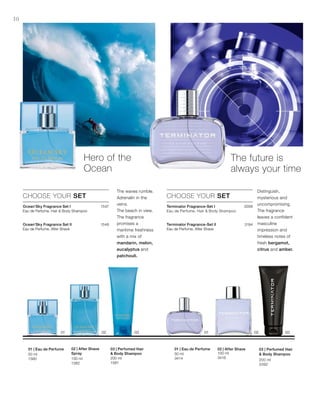 100 ml
3416
50 ml
3414 200 ml
3392
200 ml
1581
100 ml
1582
50 ml
1580
1547
1548
3568
3194









30
Hero of the
Ocean
The future is
always your time
CHOOSE YOUR SET
Ocean‘Sky Fragrance Set I
Eau de Perfume, Hair  Body Shampoo
Ocean‘Sky Fragrance Set II
Eau de Perfume, After Shave
The waves rumble.
Adrenalin in the
veins.
The beach in view.
The fragrance
promises a
maritime freshness
with a mix of
mandarin, melon,
eucalyptus and
patchouli.
CHOOSE YOUR SET
Terminator Fragrance-Set I	
Eau de Perfume, Hair  Body Shampoo
Terminator Fragrance-Set II
Eau de Perfume, After Shave
Distinguish,
mysterious and
uncompromising.
The fragrance
leaves a confident
masculine
impression and
timeless notes of
fresh bergamot,
citrus and amber.
03 | Perfumed Hair
 Body Shampoo
02 | After Shave01 | Eau de Perfume03 | Perfumed Hair
 Body Shampoo
02 | After Shave
Spray
01 | Eau de Perfume
 