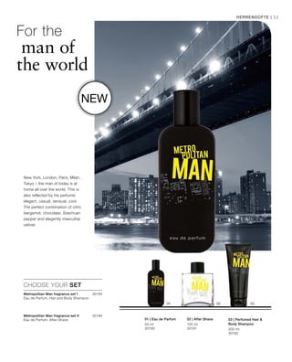 50 ml
30190
100 ml
30191 200 ml
30192
30193

30194


Herrendüfte | 31
New York, London, Paris, Milan,
Tokyo – the man of today is at
home all over the world. This is
also reflected by his perfume:
elegant, casual, sensual, cool.
The perfect combination of citric
bergamot, chocolate, Szechuan
pepper and elegantly masculine
vetiver.
For the
man of
the world
New
CHOOSE YOUR SET
01 | Eau de Parfum 02 | After Shave 03 | Perfumed Hair 
Body Shampoo
Metropolitan Man fragrance set I	
Eau de Parfum, Hair and Body Shampoo
Metropolitan Man fragrance-set II	
Eau de Parfum, After-Shave
 