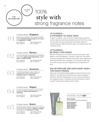 Variant Singapore 3297-51
Variant Monaco  3297-59
Variant Stockholm  3297-60
Variant Niagara 3297-61
Variant Boston  3297-62

01
02
04
03
05
32
CHOOSE YOUR SET
100%
style with
strong fragrance notes
Variant Antigua
Eau de Perfume, Hair  Body Shampoo
LR Classics –
A statement of good taste
A classic is timeless – even for the skin. Matured like a good wine,
cut like a diamond, perfumes are adventurous and hold many a story.
Trust yourself, trust your experiences and then get ready for a
memorial entrance. Meet the world in style. Your entrance price only
14,95 € per 50 ml!
LR Classics –
be spoilt for choice
With the LR Classics you can take a trip around the world. Today
Boston, tomorrow Singapore „ a women in every port“ but without
the grave consequences. Perfumes of the world, exact fragrances for
those precise times and an emphasis on your sense of style. Give
your heart not only a source of fragrances, but an assortment of
such.
Eau de Perfume and Hair  Body Wash –
two good friends
Raise both hands! What belongs together should not be lost in your
bathroom. You determine how intensive your sense of fragrance
should be. With Hair  Body Wash you can control the intensity of
your fragrance notes in combination with Eau de Perfume. Test for
yourself. A good friend is always a good mentor.
Shower
Gel
Eau
de Perfume
LR Classic Variants  Stockholm
The stylish Scandinavians: Design, fashion and
pulsating parties. A light woody fragrance of
cedarwood, amber and bergamote.
Hair  Body Shampoo
200 ml | 3296-60
Eau de Perfume
50 ml | 3295-60
LR Classic Variants  Boston
For the high spirited: effortless, diverse and multicultural.
A fresh and fruity combination of apples and oranges
mixed together with cedarwood and amber.
Hair  Body Shampoo
200 ml | 3296-62
Eau de Perfume
50 ml | 3295-62
LR Classic Variants  Niagara
A powerful waterfall, the strength of nature. Likewise
the fragrance: marine notes, lavender and
cedarwood.
Hair  Body Shampoo
200 ml | 3296-61
Eau de Perfume
50 ml | 3295-61
LR Classic Variants  Monaco
Luxury and exclusivity, the fascination of the metropolis.
A mix of spicy ginger, tangy orange blooms, opulent
amber and tobacco leaves.
Hair  Body Shampoo
200 ml | 3296-59
Eau de Perfume
50 ml | 3295-59
LR Classic Variants  Singapore
Seductive and mysterious. Full of contrast and always
exciting. Oriental and spicy accords blended together
with cedarwood and vanilla.
Hair  Body Shampoo
200 ml | 3296-51
Eau de Perfume
50 ml | 3295-51
 
