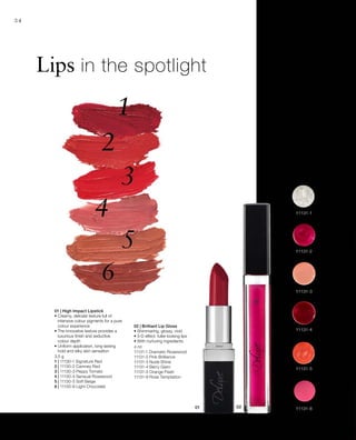 3,5 g
1 | 11130-1 Signature Red
2 | 11130-2 Camney Red
3 | 11130-3 Peppy Tomato
4 | 11130-4 Sensual Rosewood
5 | 11130-5 Soft Beige
6 | 11130-6 Light Chocolate
4 ml
11131-1 Dramatic Rosewood
11131-2 Pink Brilliance
11131-3 Nude Shine
11131-4 Berry Glam
11131-5 Orange Flash
11131-8 Rose Temptation
34
Lips in the spotlight
01 | High Impact Lipstick
• Creamy, delicate texture full of
intensive colour pigments for a pure
colour experience
• The innovative texture provides a
luxurious finish and seductive
colour depth
• Uniform application, long-lasting
hold and silky skin sensation
02 | Brilliant Lip Gloss
• Shimmering, glossy, vivid
• 3-D effect: fuller-looking lips
• With nurturing ingredients
 