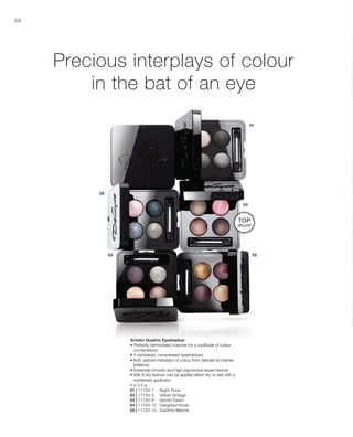4 x 0,5 g
01 | 11150-1 	 Night Rock
02 | 11150-3 	 Velvet Vintage
03 | 11150-8 	 Secret Dawn
04 | 11150-10 	 Delighted Nude
05 | 11150-12	 Sublime Marine
38
Precious interplays of colour
in the bat of an eye
Artistic Quattro Eyeshadow
• Perfectly harmonised nuances for a multitude of colour
combinations
• 4 cambered, compressed eyeshadows
• Soft, satined interplays of colour from delicate to intense
brilliance
• Extremely smooth and high-pigmented expert texture
• Wet  dry texture: can be applied either dry or wet with a
moistened applicator
TOP
seller
 