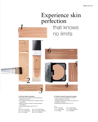 33 ml
1 | 11116-1 Porcelain	 4 | 11116-4 Dark Beige
2 | 11116-2 Light Beige	 5 | 11116-5 Beige Noisette
3 | 11116-3 Beige 	 6 | 11116-6 Hazelnut
8,5 g
11117-1 Porcelain	 11117-4 Dark Beige
11117-2 Light Beige	 11117-5 Beige Noisette
11117-3 Beige 	 11117-6 Hazelnut
41
Experience skin
perfection
	 	that knows 		
		no limits
01 | Perfect Wear Foundation
• Silky texture with medium opacity that blends
perfectly into the skin
• For a flawless and perfected complexion without
mask effect
• Effective peptide complex for intense radiance
and brilliancy
• Tested light protection factor LPF 37
01 | Perfect Smooth Compact Foundation
• Creamy compact foundation with medium
opacity, perfect for on the go
• Conceals imperfections simply and quickly for a
perfected complexion
• Tested light protection factor LPF 30
Make-up |
 