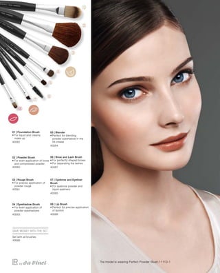 40062
40060
40061
40063
40064
40067
40065
40066
40068
The model is wearing Perfect Powder Blush 11113-1
01 | Foundation Brush
• For liquid and creamy
make-up
02 | Powder Brush
• For even application of loose
and compressed powder
03 | Rouge Brush
• For precise application of
powder rouge
04 | Eyeshadow Brush
• For even application of
powder eyeshadows
05 | Blender
• Perfect for blending
powder eyeshadow in the
lid crease
06 | Brow and Lash Brush
• For perfectly shaped brows
• For separating the lashes
07 | Eyebrow and Eyeliner
Brush
• For eyebrow powder and
liquid eyeliners
08 | Lip Brush
• Perfect for precise application
of lipstick
SAVE MONEY WITH THE SET
Set with all brushes
 