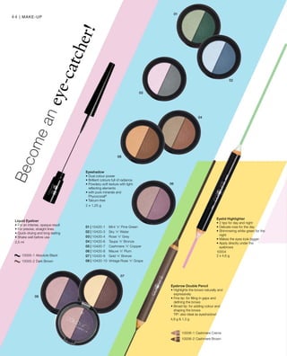 01 | 10420-1 	 Mint ’n’ Pine Green
02 | 10420-3 	 Sky ’n’ Water
03 | 10420-4 	 Rose ’n’ Grey
04 | 10420-6 	 Taupe ’n’ Bronze
05 | 10420-7 	 Cashmere ’n’ Copper
06 | 10420-8 	 Mauve ’n’ Plum
07 | 10420-9 	 Gold ’n’ Bronze
08 | 10420-10 	Vintage Rose ’n’ Grape
		 10005-1 Absolute Black
		 10005-2 Dark Brown
2,5 ml
		 10006-1 Cashmere Creme
		 10006-2 Cashmere Brown
4,9 g  1,3 g
10004
2 x 4,6 g
2 x 1,25 g
| Make-up44
Becomeaneye-catcher!
Liquid Eyeliner
• For an intense, opaque result
• For precise, straight lines
• Quick-drying and long-lasting
• Shake well before use
Eyebrow Double Pencil
• Highlights the brows naturally and
expressively
• Fine tip: for filling in gaps and
defining the brows
• Broad tip: for adding colour and
shaping the brows
TIP: also ideal as eyeshadow!
Eyelid Highlighter
• 2 tips for day and night
• Delicate rose for the day
• Shimmering white-green for the
night
• Makes the eyes look bigger
• Apply directly under the
eyebrows
Eyeshadow
• Dual colour power
• Brilliant colours full of radiance
• Powdery-soft texture with light-
reflecting elements
• with pure minerals and
Phycocorail®
• Talcum-free
 