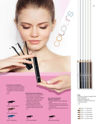 10002-1 Absolute Black
10002-4 Dark Brown
10002-5 Night Blue
	 	 10001-101 Soft Snow
		 10001-	 2 Dark Coal
		 10001-104 Cold Blue
		 10001-105 Soft Ashes
		 10001-	 6 Olive Green
		 10001-107 Dark Hazel
10266 Absolute Black10179 Absolute Black
10 ml
11 ml
7 ml
1,1 g
45
01 | Volume  Curl Mascara
• Conjures up extraordinary volume
with perfectly separated eyelashes
• The slightly curved brush fans out
the lashes and creates a fabulous
curve
02 | Extreme Volume Mascara
• Spectacularly full, intensive lashes
with maximum volume effect
• A combination of carefully selected
waxes keeps the lashes soft and
supple and unfolds every lash
• Conical brush shape for a
marvellous „big eyes effect“
• Easy application even at the
corners of the eye and the lower
lash line thanks to pointed brush
03 | Length  Definition
Mascara, waterproof
• Perfectly defined, visibly lengthened
lashes
• The high definition brush makes the
lashes look longer and separates them
to the last hair
• Waterproof, extra long-lasting texture
Kajal
• Intensive, strong and supple lid line
• Easy application
• Ultra long-lasting hold
• Perfect for drawing contours and
framing the eyes
 