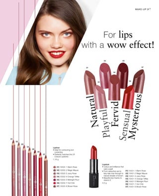 01| 10032-1 Warm Rose
		 02| 10032-2 Magic Mauve
		 03| 10032-3 Juicy Rose
		 04| 10032-4 Orange Toffee
		 05| 10032-5 Midnight Plum
		 06| 10032-7 Hot Chili
		 07| 10032-8 Brown Rose
01| 10431-1 Warm Rose
02| 10431-2 Magic Mauve
03| 10431-3 Juicy Rose
04| 10431-4 Orange Toffee
05| 10431-5 Midnight Plum
06| 10431-7 Hot Chili
07| 10431-8 Brown Rose
1,16 g
4,5 g
47
For lips
with a wow effect!
Mysterious
Sensual
Fervid
Playful
Natural
Lipliner
• Ideal for contouring and
correcting
• Perfectly matches the LR
Colours Lipsticks
Lipstick
• Colour and brilliance that
cast a spell
• From seductive red to
fairy-tale rose through to
natural shades of brown
• Beautiful lips thanks to
vitamin E
Make-up |
 
