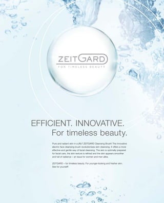 For timeless beauty.
Pure and radiant skin in a jiffy? ZEITGARD Cleansing Brush! The innovative
electric face cleansing brush revolutionises skin cleansing. It offers a more
effective and gentle way of facial cleansing. The skin is optimally prepared
for facial care, the skin texture is refined and the skin appears smoother
and full of radiance – an issue for women and men alike.
ZEITGARD – for timeless beauty. For younger-looking and fresher skin.
See for yourself!
EFFICIENT. INNOVATIVE.
 