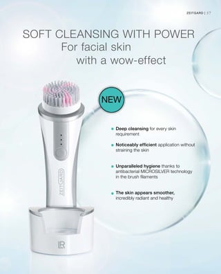 57Zeitgard |
SOFT CLEANSING WITH POWER
Deep cleansing for every skin
requirement
Noticeably efficient application without
straining the skin
Unparalleled hygiene thanks to
antibacterial MICROSILVER technology
in the brush filaments
The skin appears smoother,
incredibly radiant and healthy
New
For facial skin
				with a wow-effect
 