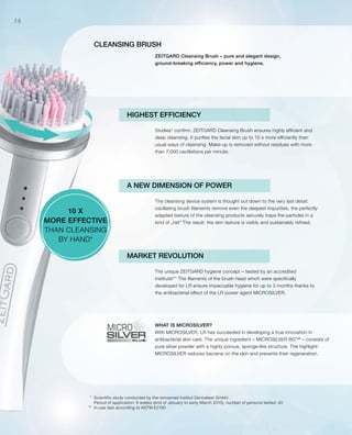 *
**
58
Cleansing brush
HIGHEST EFFICIENCY
Studies* confirm: ZEITGARD Cleansing Brush ensures highly efficient and
deep cleansing. It purifies the facial skin up to 10 x more efficiently than
usual ways of cleansing. Make-up is removed without residues with more
than 7,000 oscillations per minute.
The cleansing device system is thought out down to the very last detail:
oscillating brush filaments remove even the deepest impurities, the perfectly
adapted texture of the cleansing products securely traps the particles in a
kind of „net“ The result: the skin texture is visibly and sustainably refined.
The unique ZEITGARD hygiene concept – tested by an accredited
institute!** The filaments of the brush head which were specifically
developed for LR ensure impeccable hygiene for up to 3 months thanks to
the antibacterial effect of the LR power agent MICROSILVER.
WHAT IS MICROSILVER?
With MICROSILVER, LR has succeeded in developing a true innovation in
antibacterial skin care. The unique ingredient – MICROSILVER BG™ – consists of
pure silver powder with a highly porous, sponge-like structure. The highlight:
MICROSILVER reduces bacteria on the skin and prevents their regeneration.
ZEITGARD Cleansing Brush – pure and elegant design,
ground-breaking efficiency, power and hygiene.
10 X
MORE EFFECTIVE
THAN CLEANSING
BY HAND*
Scientific study conducted by the renowned Institut Dermatest GmbH.
Period of application: 6 weeks (end of January to early March 2015), number of persons tested: 40
In-use test according to ASTM E2180
MARKET REVOLUTION
A NEW DIMENSION OF POWER
 