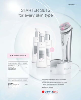 70011


70013


61Zeitgard |
Starter sets
for every skin type
SAVE MONEY WITH THE SET
SAVE MONEY WITH THE SET
FOR SENSITIVE SKIN
• Soft filaments with MICROSILVER for pure and
radiant skin
• Gentle cream developed for sensitive skin with a
texture specifically tailored to the cleansing
programme
• Tested by Dermatest
Zeitgard Cleansing Device
Sensitive set	
Cleansing Device
3 x care product
Zeitgard
Sensitive accessory set
3 x care product
Brush for sensitive skin
 
