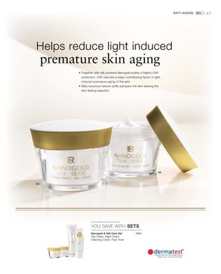 2684


63
YOU SAVE WITH SETS
• Together with silk proteins Nanogold builds a helpful UVA
protection. UVA rays are a major contributing factor in light
induced premature aging of the skin.
• Silky-luxurious texture softly pampers the skin leaving the
skin feeling beautiful.
Helps reduce light induced
premature skin aging
Anti-Aging 30+ |
Nanogold  Silk Care Set
Day Cream, Night Cream,
Cleansing Cream, Face Toner
 