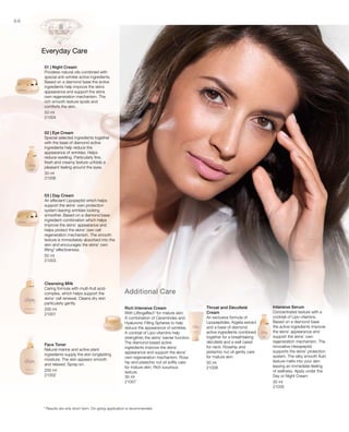 50 ml
21004
30 ml
21006
50 ml
21003
200 ml
21001
200 ml
21002 30 ml
21007
50 ml
21008
30 ml
21005
66
Additional Care
Everyday Care
01 | Night Cream
Priceless natural oils combined with
special anti-wrinkle active ingredients.
Based on a diamond base the active
ingredients help improve the skins
appearance and support the skins
own regeneration mechanism. The
rich smooth texture spoils and
comforts the skin.
02 | Eye Cream
Special selected ingredients together
with the base of diamond active
ingredients help reduce the
appearance of wrinkles. Helps
reduce swelling. Particularly fine,
fresh and creamy texture unfolds a
pleasant feeling around the eyes.
03 | Day Cream
An effecient Lipopeptid which helps
support the skins‘ own protection
system leaving wrinkles looking
smoother. Based on a diamond base
ingredient combination which helps
improve the skins‘ appearance and
helps protect the skins‘ own cell
regeneration mechanism. The smooth
texture is immediately absorbed into the
skin and encourages the skins‘ own
lifting* effectiveness.
Cleansing Milk
Caring formula with multi-fruit acid-
complex, which helps support the
skins‘ cell renewal. Cleans dry skin
particularly gently.
Face Toner
Natural marine and active plant
ingredients supply the skin longlasting
moisture. The skin appears smooth
and relaxed. Spray-on.
Rich Intensive Cream
With Liftingeffect* for mature skin.
A combination of Ceramindes and
Hyaluronic Filling Spheres to help
reduce the appearance of wrinkles.
A cocktail of Lipo-vitamins help
strengthen the skins‘ barrier function.
The diamond based active
ingredients improve the skins‘
appearance and support the skins‘
own regeneration mechanism. Rose
hip and pistachio nut oil softly care
for mature skin. Rich luxurious
texture.
Throat and Décolleté
Cream
An exclusive formula of
Lipopeptides, Kigelia extract
and a base of diamond
active ingredients combined
together for a breathtaking
décolleté and a well cared
for neck. Rosehip and
pistachio nut oil gently care
for mature skin.
Intensive Serum
Concentrated texture with a
cocktail of Lipo-vtiamins.
Based on a diamond base
the active ingredients improve
the skins‘ appearance and
support the skins‘ own
regeneration mechanism. The
innovative Hexapeptid
supports the skins‘ protection
system. The silky smooth fluid
texture melts into your skin
leaving an immediate feeling
of wellness. Apply under the
Day or Night Cream
* Results are only short term. On-going application is recommended.
 