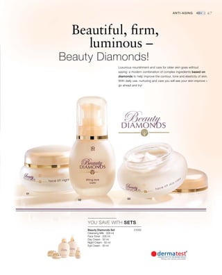 21000


67
YOU SAVE WITH SETS
Beautiful, firm,
			 luminous –
	 Beauty Diamonds!
Luxurious nourishment and care for older skin goes without
saying: a modern combination of complex ingredients based on
diamonds to help improve the contour, tone and elasticity of skin.
With daily use, nurturing and care you will see your skin improve –
go ahead and try!
Anti-Aging 40+ |
Beauty Diamonds Set
Cleansing Milk · 200 ml
Face Toner · 200 ml
Day Cream · 50 ml
Night Cream · 50 ml
Eye Cream · 30 ml
 