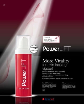 68
• Intensive moisturising kick for more vitality
• Enlivens and helps tighten the skin
• Use mornings and evenings and ideal for on the go
• Great for mens‘ skin
• The perfect complement: Aloe Vera Cleanser (see pg. 90/91)
Our Star
also great
for male skin!
Top
Seller
Tip!
Apply PowerLift all over and
gently pat onto your face. This
helps to activate and stimulate
the skin and leaves you feeling
revitalised!
30 ml
3991
PowerLift Face Cream
Lifting Effect through hyaluronic
acid, protein and herbal extracts.
Anti-aging effect through protein,
vitamin A, E and lecithin.
More Vitality
for skin lacking
vigour!
 